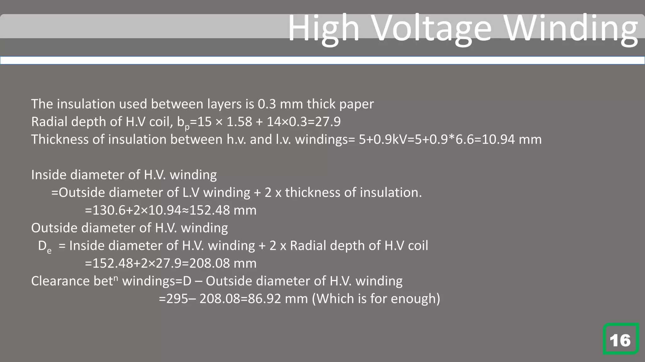 High Voltage Winding
The insulation used between layers is 0.3 mm thick paper
Radial depth of H.V coil, bp=15 × 1.58 + 14×0.3=27.9
Thickness of insulation between h.v. and l.v. windings= 5+0.9kV=5+0.9*6.6=10.94 mm
Inside diameter of H.V. winding
=Outside diameter of L.V winding + 2 x thickness of insulation.
=130.6+2×10.94≈152.48 mm
Outside diameter of H.V. winding
De = Inside diameter of H.V. winding + 2 x Radial depth of H.V coil
=152.48+2×27.9=208.08 mm
Clearance betn windings=D – Outside diameter of H.V. winding
=295– 208.08=86.92 mm (Which is for enough)
16
 