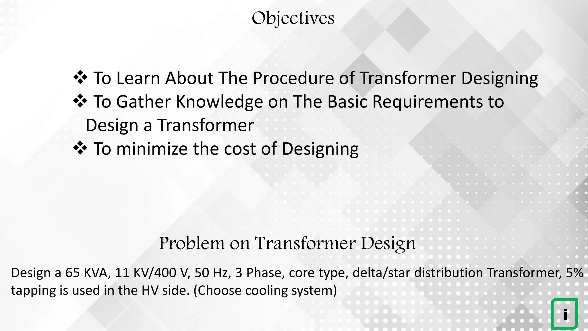 Problem on Transformer Design
Design a 65 KVA, 11 KV/400 V, 50 Hz, 3 Phase, core type, delta/star distribution Transformer, 5%
tapping is used in the HV side. (Choose cooling system)
i
Objectives
 To Learn About The Procedure of Transformer Designing
 To Gather Knowledge on The Basic Requirements to
Design a Transformer
 To minimize the cost of Designing
 