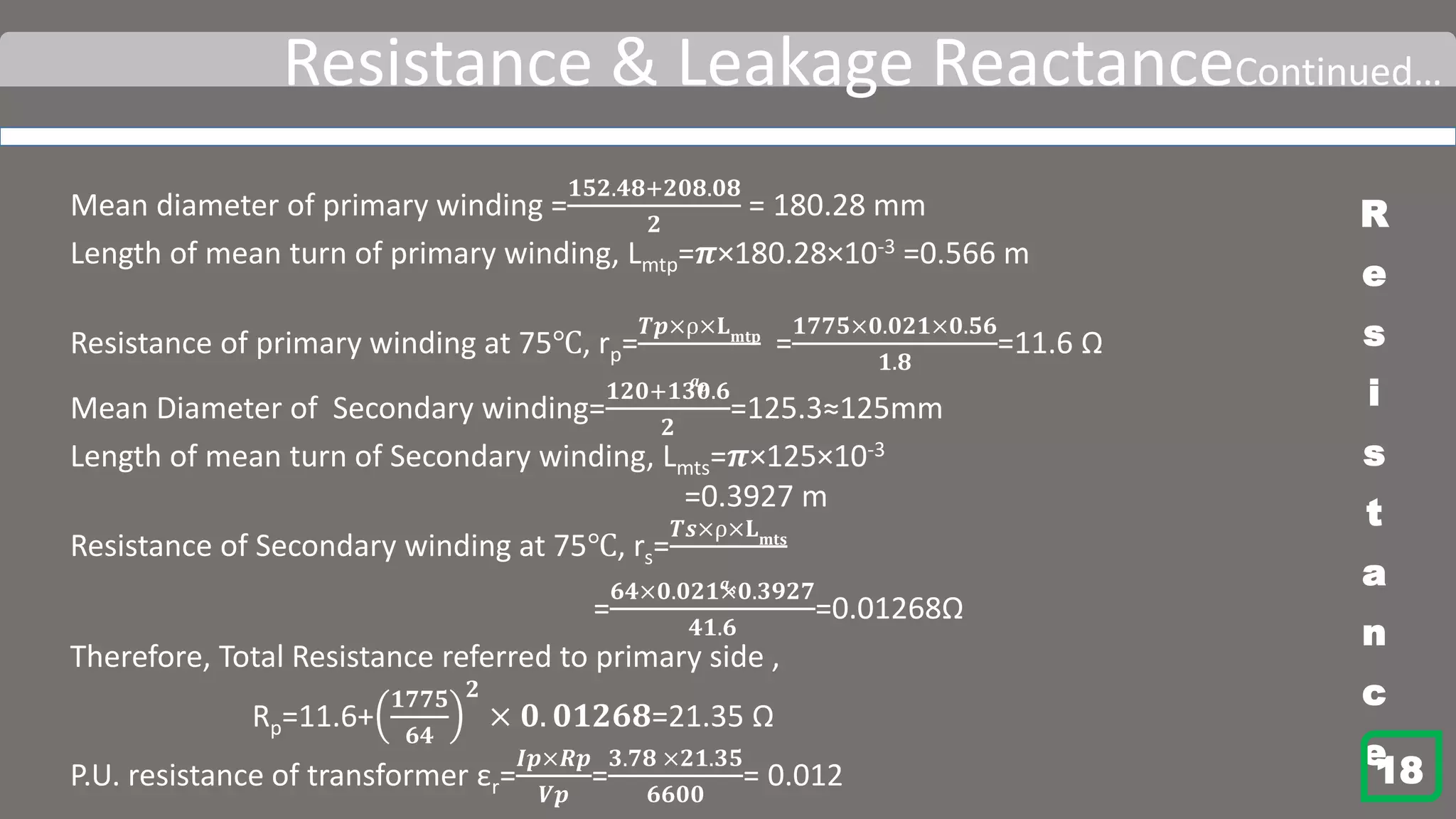 Resistance & Leakage ReactanceContinued…
Mean diameter of primary winding =
𝟏𝟓𝟐.𝟒𝟖+𝟐𝟎𝟖.𝟎𝟖
𝟐
= 180.28 mm
Length of mean turn of primary winding, Lmtp=𝝅×180.28×10-3 =0.566 m
Resistance of primary winding at 75℃, rp=
𝑻𝒑×⍴×𝐋 𝐦𝐭𝐩
𝒂 𝒑
=
𝟏𝟕𝟕𝟓×𝟎.𝟎𝟐𝟏×𝟎.𝟓𝟔
𝟏.𝟖
=11.6 Ω
Mean Diameter of Secondary winding=
𝟏𝟐𝟎+𝟏𝟑𝟎.𝟔
𝟐
=125.3≈125mm
Length of mean turn of Secondary winding, Lmts=𝝅×125×10-3
=0.3927 m
Resistance of Secondary winding at 75℃, rs=
𝑻𝒔×⍴×𝐋 𝐦𝐭𝐬
𝒂 𝒔
=
𝟔𝟒×𝟎.𝟎𝟐𝟏×𝟎.𝟑𝟗𝟐𝟕
𝟒𝟏.𝟔
=0.01268Ω
Therefore, Total Resistance referred to primary side ,
Rp=11.6+
𝟏𝟕𝟕𝟓
𝟔𝟒
𝟐
× 𝟎. 𝟎𝟏𝟐𝟔𝟖=21.35 Ω
P.U. resistance of transformer εr=
𝑰𝒑×𝑹𝒑
𝑽𝒑
=
𝟑.𝟕𝟖 ×𝟐𝟏.𝟑𝟓
𝟔𝟔𝟎𝟎
= 0.012
R
e
s
i
s
t
a
n
c
e
18
 