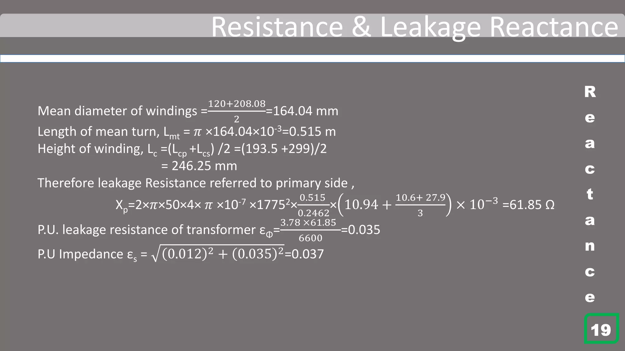 Resistance & Leakage Reactance
Mean diameter of windings =
120+208.08
2
=164.04 mm
Length of mean turn, Lmt = 𝜋 ×164.04×10-3=0.515 m
Height of winding, Lc =(Lcp +Lcs) /2 =(193.5 +299)/2
= 246.25 mm
Therefore leakage Resistance referred to primary side ,
Xp=2×𝜋×50×4× 𝜋 ×10-7 ×17752×
0.515
0.2462
× 10.94 +
10.6+ 27.9
3
× 10−3
=61.85 Ω
P.U. leakage resistance of transformer εΦ=
3.78 ×61.85
6600
=0.035
P.U Impedance εs = 0.012 2 + 0.035 2=0.037
R
e
a
c
t
a
n
c
e
19
 