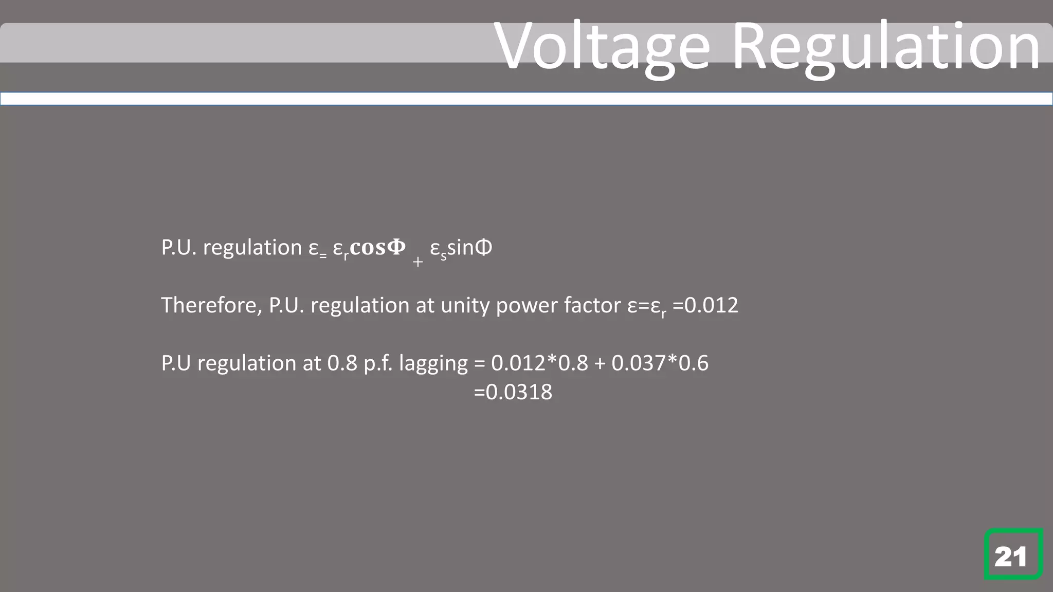 Voltage Regulation
P.U. regulation ε= εr 𝐜𝐨𝐬𝚽 +
εssinΦ
Therefore, P.U. regulation at unity power factor ε=εr =0.012
P.U regulation at 0.8 p.f. lagging = 0.012*0.8 + 0.037*0.6
=0.0318
21
 