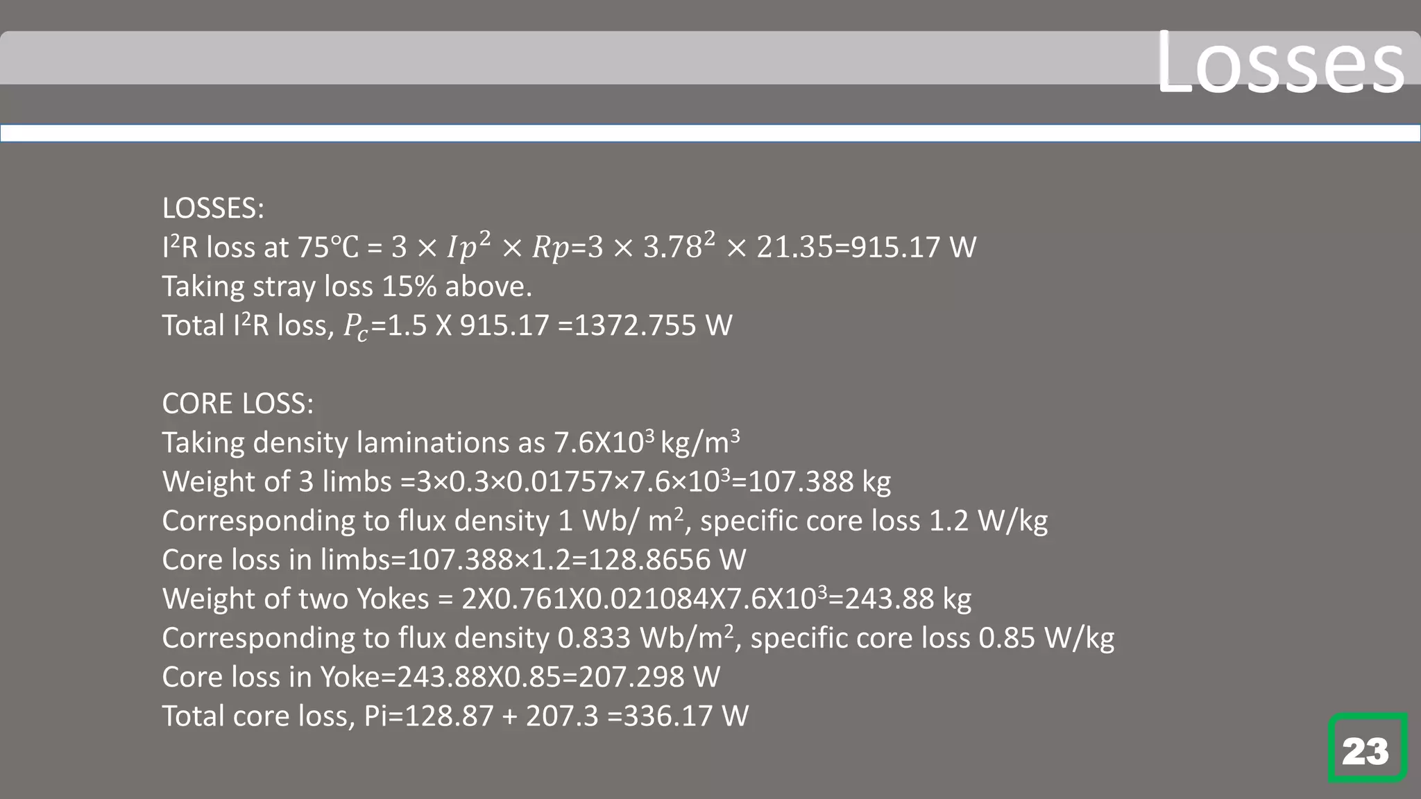 Losses
LOSSES:
I2R loss at 75℃ = 3 × 𝐼𝑝2 × 𝑅𝑝=3 × 3.782 × 21.35=915.17 W
Taking stray loss 15% above.
Total I2R loss, 𝑃𝑐=1.5 X 915.17 =1372.755 W
CORE LOSS:
Taking density laminations as 7.6X103 kg/m3
Weight of 3 limbs =3×0.3×0.01757×7.6×103=107.388 kg
Corresponding to flux density 1 Wb/ m2, specific core loss 1.2 W/kg
Core loss in limbs=107.388×1.2=128.8656 W
Weight of two Yokes = 2X0.761X0.021084X7.6X103=243.88 kg
Corresponding to flux density 0.833 Wb/m2, specific core loss 0.85 W/kg
Core loss in Yoke=243.88X0.85=207.298 W
Total core loss, Pi=128.87 + 207.3 =336.17 W
23
 