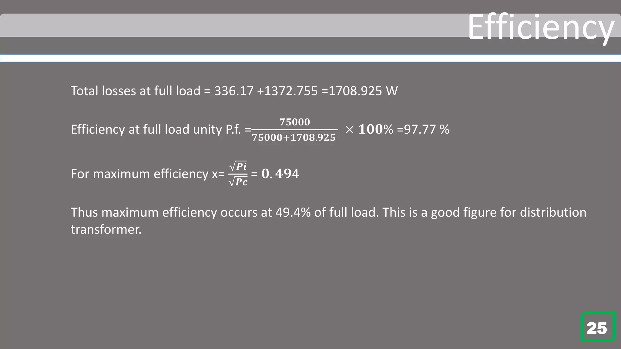 Efficiency
Total losses at full load = 336.17 +1372.755 =1708.925 W
Efficiency at full load unity P.f. =
𝟕𝟓𝟎𝟎𝟎
𝟕𝟓𝟎𝟎𝟎+𝟏𝟕𝟎𝟖.𝟗𝟐𝟓
× 𝟏𝟎𝟎% =97.77 %
For maximum efficiency x=
𝑷𝒊
𝑷𝒄
= 𝟎. 𝟒𝟗4
Thus maximum efficiency occurs at 49.4% of full load. This is a good figure for distribution
transformer.
25
 