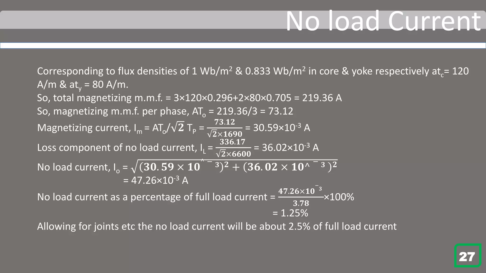 No load Current
Corresponding to flux densities of 1 Wb/m2 & 0.833 Wb/m2 in core & yoke respectively atc= 120
A/m & aty = 80 A/m.
So, total magnetizing m.m.f. = 3×120×0.296+2×80×0.705 = 219.36 A
So, magnetizing m.m.f. per phase, ATo = 219.36/3 = 73.12
Magnetizing current, Im = ATo/ 𝟐 TP =
𝟕𝟑.𝟏𝟐
𝟐×𝟏𝟔𝟗𝟎
= 30.59×10-3 A
Loss component of no load current, IL =
𝟑𝟑𝟔.𝟏𝟕
𝟐×𝟔𝟔𝟎𝟎
= 36.02×10-3 A
No load current, Io = 𝟑𝟎. 𝟓𝟗 × 𝟏𝟎
^ − 𝟑 𝟐 + 𝟑𝟔. 𝟎𝟐 × 𝟏𝟎^
− 𝟑 𝟐
= 47.26×10-3 A
No load current as a percentage of full load current =
𝟒𝟕.𝟐𝟔×𝟏𝟎
−
𝟑
𝟑.𝟕𝟖
×100%
= 1.25%
Allowing for joints etc the no load current will be about 2.5% of full load current
27
 