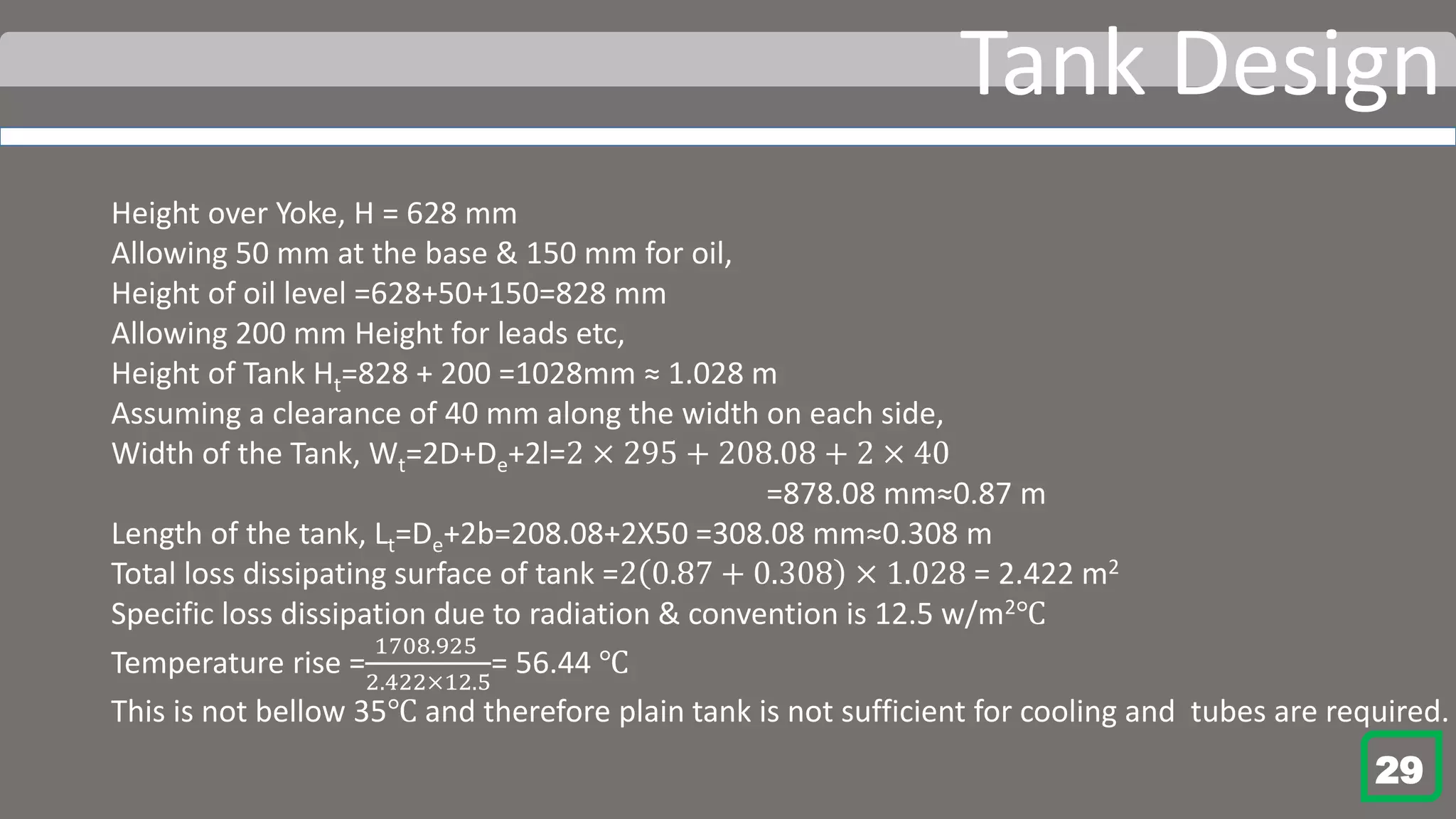 Tank Design
Height over Yoke, H = 628 mm
Allowing 50 mm at the base & 150 mm for oil,
Height of oil level =628+50+150=828 mm
Allowing 200 mm Height for leads etc,
Height of Tank Ht=828 + 200 =1028mm ≈ 1.028 m
Assuming a clearance of 40 mm along the width on each side,
Width of the Tank, Wt=2D+De+2l=2 × 295 + 208.08 + 2 × 40
=878.08 mm≈0.87 m
Length of the tank, Lt=De+2b=208.08+2X50 =308.08 mm≈0.308 m
Total loss dissipating surface of tank =2 0.87 + 0.308 × 1.028 = 2.422 m2
Specific loss dissipation due to radiation & convention is 12.5 w/m2℃
Temperature rise =
1708.925
2.422×12.5
= 56.44 ℃
This is not bellow 35℃ and therefore plain tank is not sufficient for cooling and tubes are required.
29
 