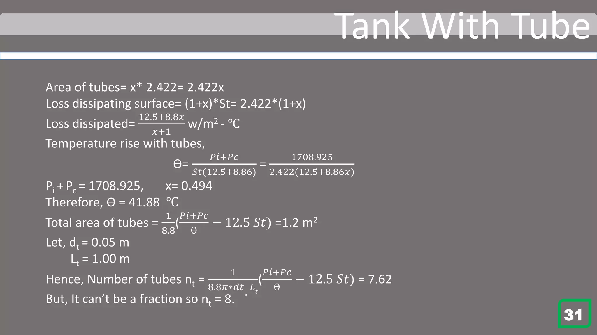 Tank With Tube
Area of tubes= x* 2.422= 2.422x
Loss dissipating surface= (1+x)*St= 2.422*(1+x)
Loss dissipated=
12.5+8.8𝑥
𝑥+1
w/m2 - ℃
Temperature rise with tubes,
Ɵ=
𝑃𝑖+𝑃𝑐
𝑆𝑡(12.5+8.86)
=
1708.925
2.422(12.5+8.86𝑥)
Pi + Pc = 1708.925, x= 0.494
Therefore, Ɵ = 41.88 ℃
Total area of tubes =
1
8.8
(
𝑃𝑖+𝑃𝑐
Ɵ
− 12.5 𝑆𝑡) =1.2 m2
Let, dt = 0.05 m
Lt = 1.00 m
Hence, Number of tubes nt =
1
8.8𝜋∗𝑑𝑡
∗
𝐿𝑡
(
𝑃𝑖+𝑃𝑐
Ɵ
− 12.5 𝑆𝑡) = 7.62
But, It can’t be a fraction so nt = 8.
31
 
