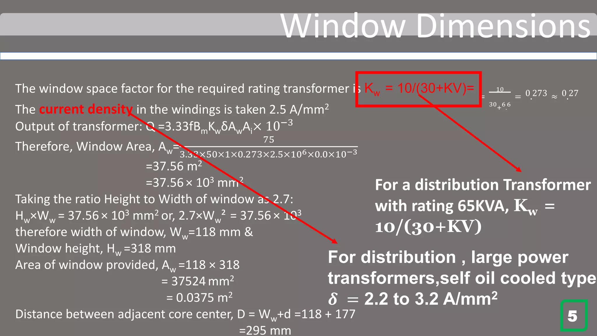Window Dimensions
The window space factor for the required rating transformer is Kw = 10/(30+KV)= =
10
30
+
6
.
6
= 0.273 ≈ 0.27
The current density in the windings is taken 2.5 A/mm2
Output of transformer: Q =3.33fBmKwδAwAi× 10−3
Therefore, Window Area, Aw=
75
3.33×50×1×0.273×2.5×106×0.0×10−3
=37.56 m2
=37.56× 103 mm2
Taking the ratio Height to Width of window as 2.7:
Hw×Ww = 37.56 × 103 mm2 or, 2.7×Ww² = 37.56 × 103
therefore width of window, Ww=118 mm &
Window height, Hw =318 mm
Area of window provided, Aw =118 × 318
= 37524mm2
= 0.0375 m2
Distance between adjacent core center, D = Ww+d =118 + 177
=295 mm
5
For a distribution Transformer
with rating 65KVA, Kw =
10/(30+KV)
For distribution , large power
transformers,self oil cooled type
𝜹 = 2.2 to 3.2 A/mm2
 
