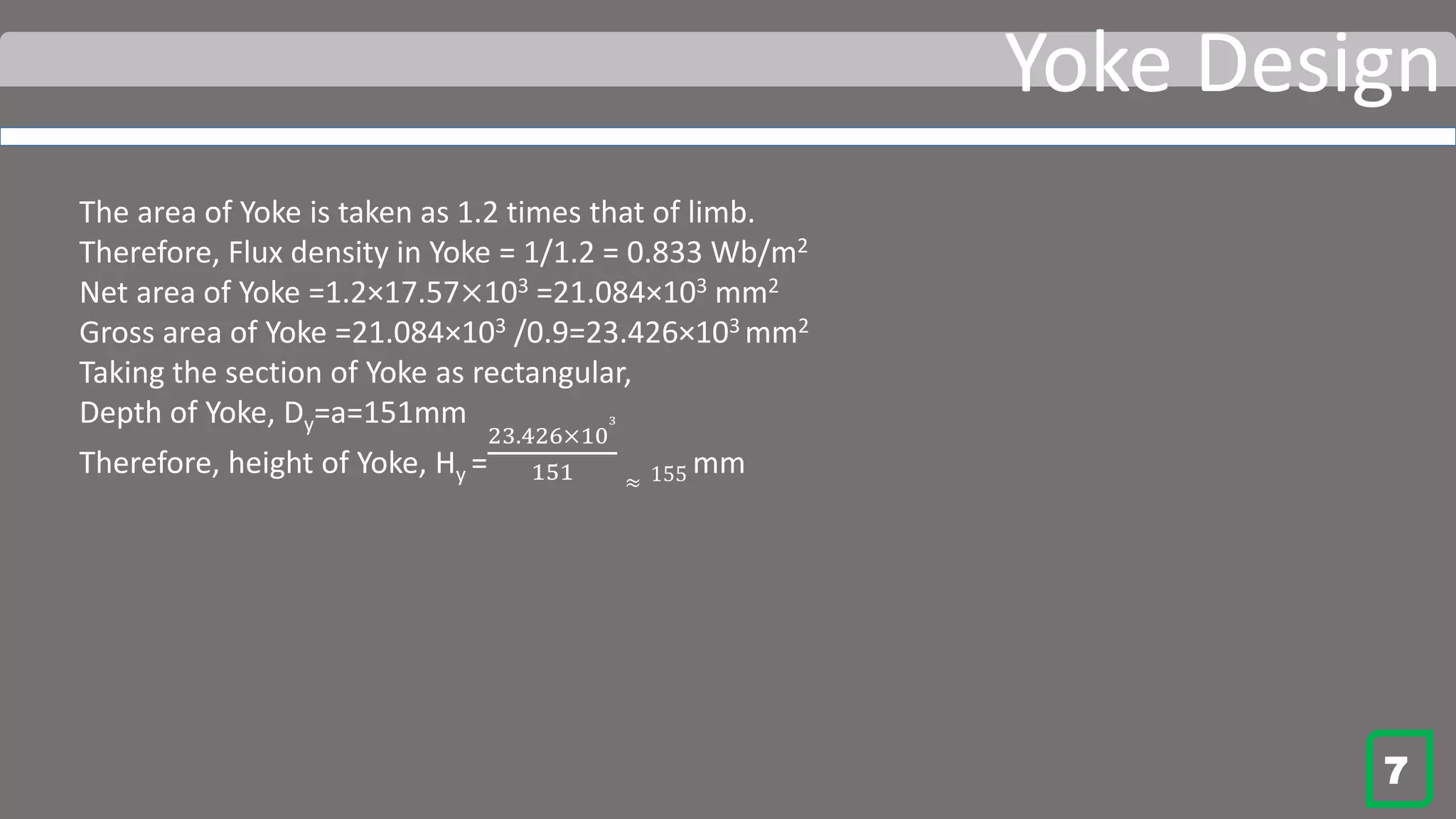 Yoke Design
The area of Yoke is taken as 1.2 times that of limb.
Therefore, Flux density in Yoke = 1/1.2 = 0.833 Wb/m2
Net area of Yoke =1.2×17.57×103 =21.084×103 mm2
Gross area of Yoke =21.084×103 /0.9=23.426×103 mm2
Taking the section of Yoke as rectangular,
Depth of Yoke, Dy=a=151mm
Therefore, height of Yoke, Hy =
23.426×10
3
151 ≈ 155 mm
7
 