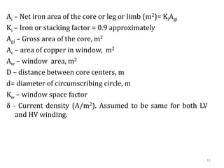12
Ai – Net iron area of the core or leg or limb (m2)= KiAgi
Ki – Iron or stacking factor = 0.9 approximately
Agi – Gross area of the core, m2
Ac – area of copper in window, m2
Aw – window area, m2
D – distance between core centers, m
d= diameter of circumscribing circle, m
Kw – window space factor
δ - Current density (A/m2). Assumed to be same for both LV
and HV winding.
 