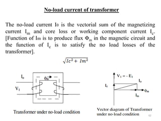 No-load current of transformer
The no-load current I0 is the vectorial sum of the magnetizing
current Im and core loss or working component current Ic.
[Function of Im is to produce flux Φm in the magnetic circuit and
the function of Ic is to satisfy the no load losses of the
transformer].
62
 