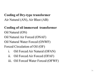 Cooling of Dry-type transformer
Air Natural (AN), Air Blast (AB)
Cooling of oil immersed transformer
Oil Natural (ON)
Oil Natural Air Forced (ONAF)
Oil Natural Water Forced (ONWF)
Forced Circulation of Oil (OF)
i. Oil Forced Air Natural (OFAN)
ii. Oil Forced Air Forced (OFAF)
iii. Oil Forced Water Forced (OFWF)
74
 