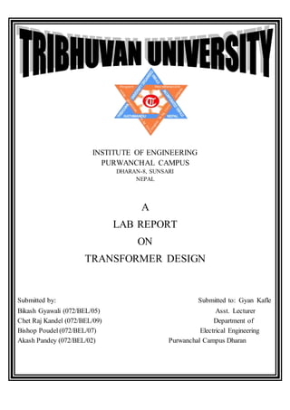 INSTITUTE OF ENGINEERING
PURWANCHAL CAMPUS
DHARAN-8, SUNSARI
NEPAL
A
LAB REPORT
ON
TRANSFORMER DESIGN
Submitted by: Submitted to: Gyan Kafle
Bikash Gyawali (072/BEL/05) Asst. Lecturer
Chet Raj Kandel (072/BEL/09) Department of
Bishop Poudel (072/BEL/07) Electrical Engineering
Akash Pandey (072/BEL/02) Purwanchal Campus Dharan
 