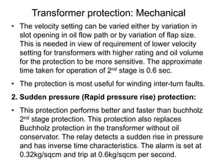 Transformer protection: Mechanical
• The velocity setting can be varied either by variation in
slot opening in oil flow path or by variation of flap size.
This is needed in view of requirement of lower velocity
setting for transformers with higher rating and oil volume
for the protection to be more sensitive. The approximate
time taken for operation of 2nd stage is 0.6 sec.
• The protection is most useful for winding inter-turn faults.
2. Sudden pressure (Rapid pressure rise) protection:
• This protection performs better and faster than buchholz
2nd stage protection. This protection also replaces
Buchholz protection in the transformer without oil
conservator. The relay detects a sudden rise in pressure
and has inverse time characteristics. The alarm is set at
0.32kg/sqcm and trip at 0.6kg/sqcm per second.
 
