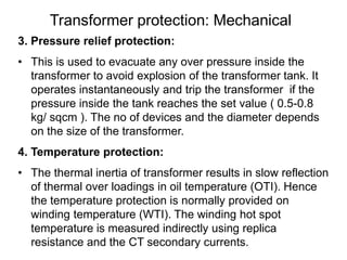 Transformer protection: Mechanical
3. Pressure relief protection:
• This is used to evacuate any over pressure inside the
transformer to avoid explosion of the transformer tank. It
operates instantaneously and trip the transformer if the
pressure inside the tank reaches the set value ( 0.5-0.8
kg/ sqcm ). The no of devices and the diameter depends
on the size of the transformer.
4. Temperature protection:
• The thermal inertia of transformer results in slow reflection
of thermal over loadings in oil temperature (OTI). Hence
the temperature protection is normally provided on
winding temperature (WTI). The winding hot spot
temperature is measured indirectly using replica
resistance and the CT secondary currents.
 