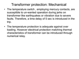 Transformer protection: Mechanical
• The temperature switch , employing mercury contacts, are
susceptible to un-wanted operation during jerks on
transformer like earthquakes or vibration due to severe
faults. Therefore, a time delay of 5 sec is introduced in the
trip.
• The temperature protection is adequate against over
loading. However electrical protection matching thermal
characteristics of transformer can be introduced through
numerical relay.
 