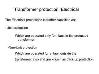 Transformer protection: Electrical
The Electrical protections is further classified as:
• Unit protection
Which are operated only for , fault in the protected
transformer.
•Non-Unit protection
Which are operated for a fault outside the
transformer also and are known as back up protection
 