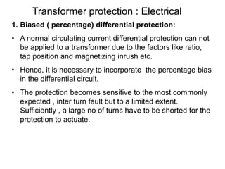 Transformer protection : Electrical
1. Biased ( percentage) differential protection:
• A normal circulating current differential protection can not
be applied to a transformer due to the factors like ratio,
tap position and magnetizing inrush etc.
• Hence, it is necessary to incorporate the percentage bias
in the differential circuit.
• The protection becomes sensitive to the most commonly
expected , inter turn fault but to a limited extent.
Sufficiently , a large no of turns have to be shorted for the
protection to actuate.
 