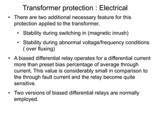Transformer protection : Electrical
• There are two additional necessary feature for this
protection applied to the transformer.
• Stability during switching in (magnetic inrush)
• Stability during abnormal voltage/frequency conditions
( over fluxing)
• A biased differential relay operates for a differential current
more than preset bias percentage of average through
current. This value is considerably small in comparison to
the through fault current and the relay become quite
sensitive.
• Two versions of biased differential relays are normally
employed.
 