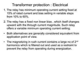 Transformer protection : Electrical
1. The relay has minimum operating current setting fixed at
15% of rated current and bias setting in variable steps
from 10% to 60%.
2. The relay has a fixed non linear bias , which itself changes
upward with the through current magnitude. Such relay
offers a variable minimum operating current setting.
• Both alternatives are generally considered equivalent from
application point of view.
• The magnetizing in rush current contains a large no of 2nd
harmonics which is filtered out and used as a restraint to
prevent the relay from operating during energization.
 