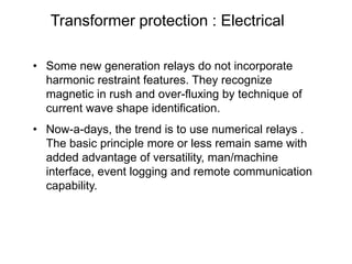 Transformer protection : Electrical
• Some new generation relays do not incorporate
harmonic restraint features. They recognize
magnetic in rush and over-fluxing by technique of
current wave shape identification.
• Now-a-days, the trend is to use numerical relays .
The basic principle more or less remain same with
added advantage of versatility, man/machine
interface, event logging and remote communication
capability.
 