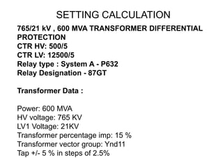 765/21 kV , 600 MVA TRANSFORMER DIFFERENTIAL
PROTECTION
CTR HV: 500/5
CTR LV: 12500/5
Relay type : System A - P632
Relay Designation - 87GT
Transformer Data :
Power: 600 MVA
HV voltage: 765 KV
LV1 Voltage: 21KV
Transformer percentage imp: 15 %
Transformer vector group: Ynd11
Tap +/- 5 % in steps of 2.5%
SETTING CALCULATION
 