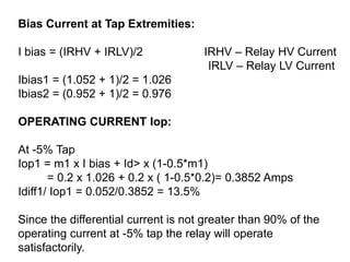 Bias Current at Tap Extremities:
I bias = (IRHV + IRLV)/2 IRHV – Relay HV Current
IRLV – Relay LV Current
Ibias1 = (1.052 + 1)/2 = 1.026
Ibias2 = (0.952 + 1)/2 = 0.976
OPERATING CURRENT Iop:
At -5% Tap
Iop1 = m1 x I bias + Id> x (1-0.5*m1)
= 0.2 x 1.026 + 0.2 x ( 1-0.5*0.2)= 0.3852 Amps
Idiff1/ Iop1 = 0.052/0.3852 = 13.5%
Since the differential current is not greater than 90% of the
operating current at -5% tap the relay will operate
satisfactorily.
 