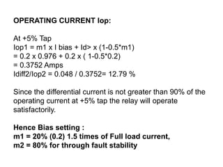 OPERATING CURRENT Iop:
At +5% Tap
Iop1 = m1 x I bias + Id> x (1-0.5*m1)
= 0.2 x 0.976 + 0.2 x ( 1-0.5*0.2)
= 0.3752 Amps
Idiff2/Iop2 = 0.048 / 0.3752= 12.79 %
Since the differential current is not greater than 90% of the
operating current at +5% tap the relay will operate
satisfactorily.
Hence Bias setting :
m1 = 20% (0.2) 1.5 times of Full load current,
m2 = 80% for through fault stability
 