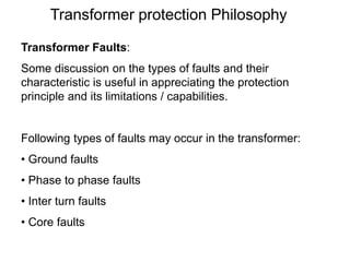 Transformer protection Philosophy
Transformer Faults:
Some discussion on the types of faults and their
characteristic is useful in appreciating the protection
principle and its limitations / capabilities.
Following types of faults may occur in the transformer:
• Ground faults
• Phase to phase faults
• Inter turn faults
• Core faults
 