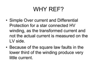 WHY REF?
• Simple Over current and Differential
Protection for a star connected HV
winding, as the transformed current and
not the actual current is measured on the
LV side.
• Because of the square law faults in the
lower third of the winding produce very
little current.
 