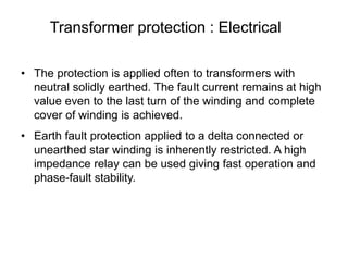 Transformer protection : Electrical
• The protection is applied often to transformers with
neutral solidly earthed. The fault current remains at high
value even to the last turn of the winding and complete
cover of winding is achieved.
• Earth fault protection applied to a delta connected or
unearthed star winding is inherently restricted. A high
impedance relay can be used giving fast operation and
phase-fault stability.
 