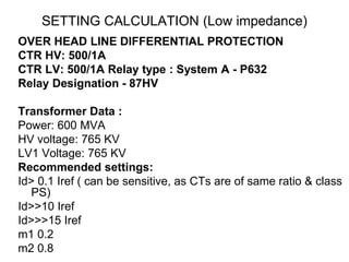 SETTING CALCULATION (Low impedance)
OVER HEAD LINE DIFFERENTIAL PROTECTION
CTR HV: 500/1A
CTR LV: 500/1A Relay type : System A - P632
Relay Designation - 87HV
Transformer Data :
Power: 600 MVA
HV voltage: 765 KV
LV1 Voltage: 765 KV
Recommended settings:
Id> 0.1 Iref ( can be sensitive, as CTs are of same ratio & class
PS)
Id>>10 Iref
Id>>>15 Iref
m1 0.2
m2 0.8
 