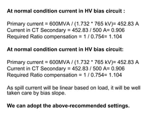 At normal condition current in HV bias circuit :
Primary current = 600MVA / (1.732 * 765 kV)= 452.83 A
Current in CT Secondary = 452.83 / 500 A= 0.906
Required Ratio compensation = 1 / 0.754= 1.104
At normal condition current in HV bias circuit:
Primary current = 600MVA / (1.732 * 765 kV)= 452.83 A
Current in CT Secondary = 452.83 / 500 A= 0.906
Required Ratio compensation = 1 / 0.754= 1.104
As spill current will be linear based on load, it will be well
taken care by bias slope.
We can adopt the above-recommended settings.
 