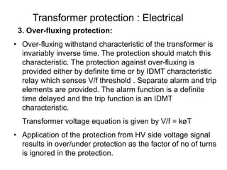 Transformer protection : Electrical
3. Over-fluxing protection:
• Over-fluxing withstand characteristic of the transformer is
invariably inverse time. The protection should match this
characteristic. The protection against over-fluxing is
provided either by definite time or by IDMT characteristic
relay which senses V/f threshold . Separate alarm and trip
elements are provided. The alarm function is a definite
time delayed and the trip function is an IDMT
characteristic.
Transformer voltage equation is given by V/f = køT
• Application of the protection from HV side voltage signal
results in over/under protection as the factor of no of turns
is ignored in the protection.
 