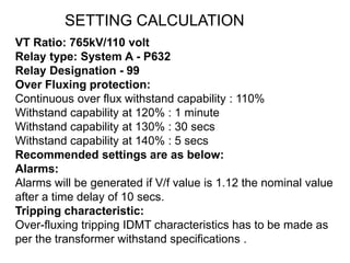 VT Ratio: 765kV/110 volt
Relay type: System A - P632
Relay Designation - 99
Over Fluxing protection:
Continuous over flux withstand capability : 110%
Withstand capability at 120% : 1 minute
Withstand capability at 130% : 30 secs
Withstand capability at 140% : 5 secs
Recommended settings are as below:
Alarms:
Alarms will be generated if V/f value is 1.12 the nominal value
after a time delay of 10 secs.
Tripping characteristic:
Over-fluxing tripping IDMT characteristics has to be made as
per the transformer withstand specifications .
SETTING CALCULATION
 