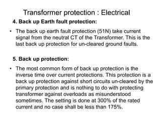 Transformer protection : Electrical
4. Back up Earth fault protection:
• The back up earth fault protection (51N) take current
signal from the neutral CT of the Transformer. This is the
last back up protection for un-cleared ground faults.
5. Back up protection:
• The most common form of back up protection is the
inverse time over current protections. This protection is a
back up protection against short circuits un-cleared by the
primary protection and is nothing to do with protecting
transformer against overloads as misunderstood
sometimes. The setting is done at 300% of the rated
current and no case shall be less than 175%.
 