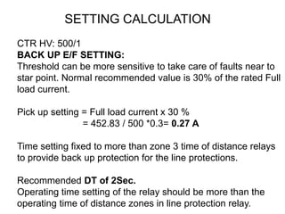 CTR HV: 500/1
BACK UP E/F SETTING:
Threshold can be more sensitive to take care of faults near to
star point. Normal recommended value is 30% of the rated Full
load current.
Pick up setting = Full load current x 30 %
= 452.83 / 500 *0.3= 0.27 A
Time setting fixed to more than zone 3 time of distance relays
to provide back up protection for the line protections.
Recommended DT of 2Sec.
Operating time setting of the relay should be more than the
operating time of distance zones in line protection relay.
SETTING CALCULATION
 