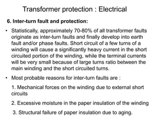 Transformer protection : Electrical
6. Inter-turn fault and protection:
• Statistically, approximately 70-80% of all transformer faults
originate as inter-turn faults and finally develop into earth
fault and/or phase faults. Short circuit of a few turns of a
winding will cause a significantly heavy current in the short
circuited portion of the winding, while the terminal currents
will be very small because of large turns ratio between the
main winding and the short circuited turns.
• Most probable reasons for inter-turn faults are :
1. Mechanical forces on the winding due to external short
circuits
2. Excessive moisture in the paper insulation of the winding
3. Structural failure of paper insulation due to aging.
 