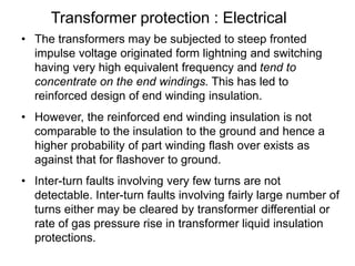 Transformer protection : Electrical
• The transformers may be subjected to steep fronted
impulse voltage originated form lightning and switching
having very high equivalent frequency and tend to
concentrate on the end windings. This has led to
reinforced design of end winding insulation.
• However, the reinforced end winding insulation is not
comparable to the insulation to the ground and hence a
higher probability of part winding flash over exists as
against that for flashover to ground.
• Inter-turn faults involving very few turns are not
detectable. Inter-turn faults involving fairly large number of
turns either may be cleared by transformer differential or
rate of gas pressure rise in transformer liquid insulation
protections.
 