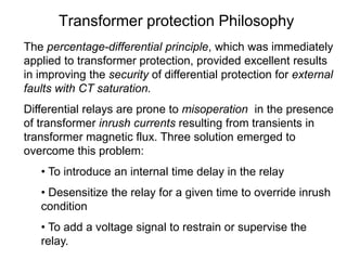 Transformer protection Philosophy
The percentage-differential principle, which was immediately
applied to transformer protection, provided excellent results
in improving the security of differential protection for external
faults with CT saturation.
Differential relays are prone to misoperation in the presence
of transformer inrush currents resulting from transients in
transformer magnetic flux. Three solution emerged to
overcome this problem:
• To introduce an internal time delay in the relay
• Desensitize the relay for a given time to override inrush
condition
• To add a voltage signal to restrain or supervise the
relay.
 