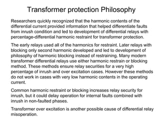 Transformer protection Philosophy
Researchers quickly recognized that the harmonic contents of the
differential current provided information that helped differentiate faults
from inrush condition and led to development of differential relays with
percentage-differential harmonic restraint for transformer protection.
The early relays used all of the harmonics for restraint. Later relays with
blocking only second harmonic developed and led to development of
philosophy of harmonic blocking instead of restraining. Many modern
transformer differential relays use either harmonic restrain or blocking
method. These methods ensure relay securities for a very high
percentage of inrush and over excitation cases. However these methods
do not work in cases with very low harmonic contents in the operating
current.
Common harmonic restraint or blocking increases relay security for
inrush, but it could delay operation for internal faults combined with
inrush in non-faulted phases.
Transformer over excitation is another possible cause of differential relay
misoperation.
 