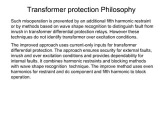 Transformer protection Philosophy
Such misoperation is prevented by an additional fifth harmonic restraint
or by methods based on wave shape recognition to distinguish fault from
inrush in transformer differential protection relays. However these
techniques do not identify transformer over excitation conditions.
The improved approach uses current-only inputs for transformer
differential protection. The approach ensures security for external faults,
inrush and over excitation conditions and provides dependability for
internal faults. It combines harmonic restraints and blocking methods
with wave shape recognition technique. The improve method uses even
harmonics for restraint and dc component and fifth harmonic to block
operation.
 