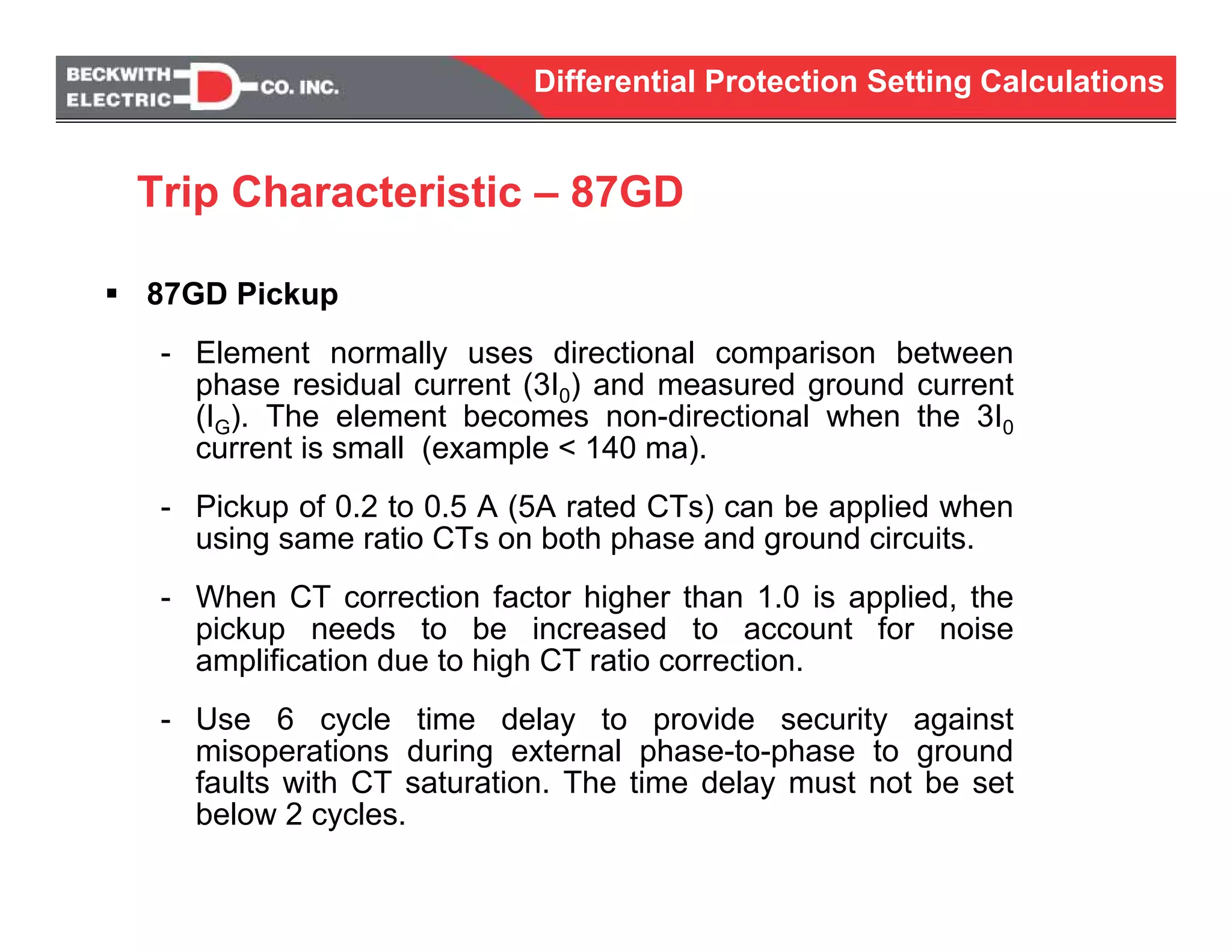 Differential Protection Setting Calculations
87GD Pickup
- Element normally uses directional comparison between
phase residual current (3I0) and measured ground current
(IG). The element becomes non-directional when the 3I0
current is small (example < 140 ma).
- Pickup of 0.2 to 0.5 A (5A rated CTs) can be applied when
using same ratio CTs on both phase and ground circuits.
- When CT correction factor higher than 1.0 is applied, the
pickup needs to be increased to account for noise
amplification due to high CT ratio correction.
- Use 6 cycle time delay to provide security against
misoperations during external phase-to-phase to ground
faults with CT saturation. The time delay must not be set
below 2 cycles.
Trip Characteristic – 87GD
 