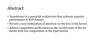 Abstract
• Transformer is a powerful architecture that achieves superior
performance in NLP domain.
• Present a new formulation of attention via the lens of the kernel.
• Achieve competitive performance to the current state of the art
model with less computation in the experiments.
 
