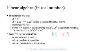 Linear algebra (in real number)
• Symmetric matrix
• 𝐴 = 𝐴 𝑇
• 𝐴 = 𝑄Λ𝑄−1 = 𝑄Λ𝑄 𝑇 where 𝑄 is an orthogonal matrix
• Real eigenvalues
• For 𝑚 × 𝑛 matrix 𝐴 and its transpose 𝐴⊤
, 𝐴𝐴⊤
is symmetric matrix.
• Proof: 𝐴𝐴⊤ ⊤
= 𝐴⊤ ⊤
𝐴⊤
= 𝐴𝐴⊤
• Positive-definite matrix
• Also a symmetric matrix
• All eigenvalues are positive
• All sub-determinants are positive
Source from: MIT Linear Algebra - Symmetric matrices and positive definiteness
5 2
2 3
−1 0
0 −3
 