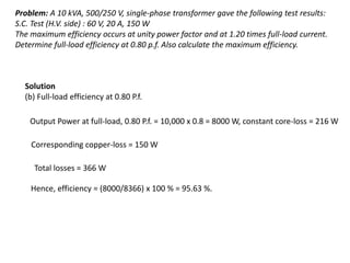 Problem: A 10 kVA, 500/250 V, single-phase transformer gave the following test results:
S.C. Test (H.V. side) : 60 V, 20 A, 150 W
The maximum efficiency occurs at unity power factor and at 1.20 times full-load current.
Determine full-load efficiency at 0.80 p.f. Also calculate the maximum efficiency.
Solution
(b) Full-load efficiency at 0.80 P.f.
Output Power at full-load, 0.80 P.f. = 10,000 x 0.8 = 8000 W, constant core-loss = 216 W
Corresponding copper-loss = 150 W
Total losses = 366 W
Hence, efficiency = (8000/8366) x 100 % = 95.63 %.
 