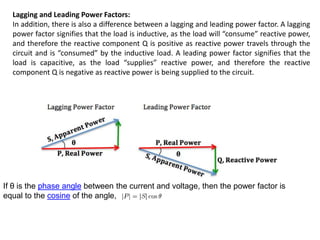 Lagging and Leading Power Factors:
In addition, there is also a difference between a lagging and leading power factor. A lagging
power factor signifies that the load is inductive, as the load will “consume” reactive power,
and therefore the reactive component Q is positive as reactive power travels through the
circuit and is “consumed” by the inductive load. A leading power factor signifies that the
load is capacitive, as the load “supplies” reactive power, and therefore the reactive
component Q is negative as reactive power is being supplied to the circuit.
If θ is the phase angle between the current and voltage, then the power factor is
equal to the cosine of the angle, :
 