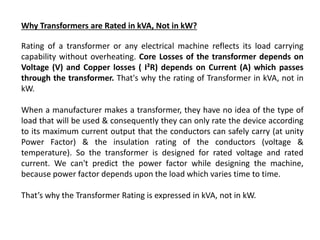 Why Transformers are Rated in kVA, Not in kW?
Rating of a transformer or any electrical machine reflects its load carrying
capability without overheating. Core Losses of the transformer depends on
Voltage (V) and Copper losses ( I²R) depends on Current (A) which passes
through the transformer. That's why the rating of Transformer in kVA, not in
kW.
When a manufacturer makes a transformer, they have no idea of the type of
load that will be used & consequently they can only rate the device according
to its maximum current output that the conductors can safely carry (at unity
Power Factor) & the insulation rating of the conductors (voltage &
temperature). So the transformer is designed for rated voltage and rated
current. We can't predict the power factor while designing the machine,
because power factor depends upon the load which varies time to time.
That’s why the Transformer Rating is expressed in kVA, not in kW.
 