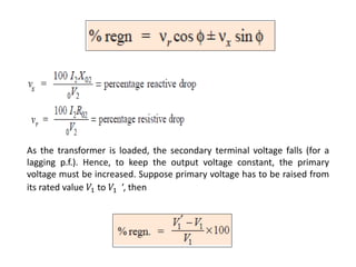 As the transformer is loaded, the secondary terminal voltage falls (for a
lagging p.f.). Hence, to keep the output voltage constant, the primary
voltage must be increased. Suppose primary voltage has to be raised from
its rated value 𝑉1 to 𝑉1 ’, then
 