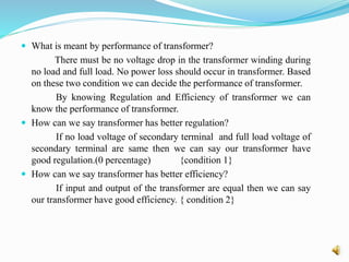  What is meant by performance of transformer?
There must be no voltage drop in the transformer winding during
no load and full load. No power loss should occur in transformer. Based
on these two condition we can decide the performance of transformer.
By knowing Regulation and Efficiency of transformer we can
know the performance of transformer.
 How can we say transformer has better regulation?
If no load voltage of secondary terminal and full load voltage of
secondary terminal are same then we can say our transformer have
good regulation.(0 percentage) {condition 1}
 How can we say transformer has better efficiency?
If input and output of the transformer are equal then we can say
our transformer have good efficiency. { condition 2}
 