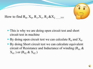 How to find R0, X0, R1,X1, R2 &X2 ……???
 This is why we are doing open circuit test and short
circuit test in machine
 By doing open circuit test we can calculate R0 and X0.
 By doing Short circuit test we can calculate equivalent
circuit of Resistance and Inductance of winding (R01 &
X01 ) or (R02 & X02 )
 